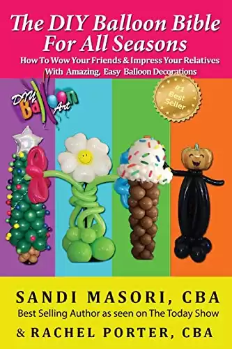 The DIY Balloon Bible For All Seasons: How To Wow Your Friends & Impress Your Relatives WIth Amazing, Easy Balloon Decorations